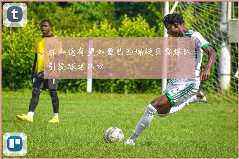 林加德有望加盟巴西瑞模贝雷球队引发球迷热议