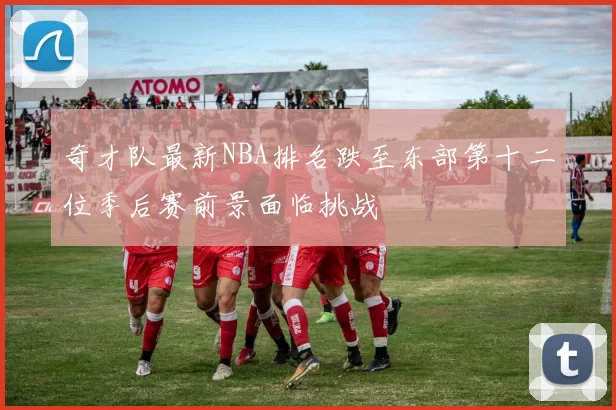 奇才队最新NBA排名跌至东部第十二位季后赛前景面临挑战