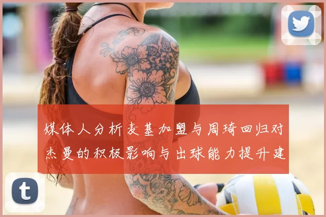 媒体人分析麦基加盟与周琦回归对杰曼的积极影响与出球能力提升建议