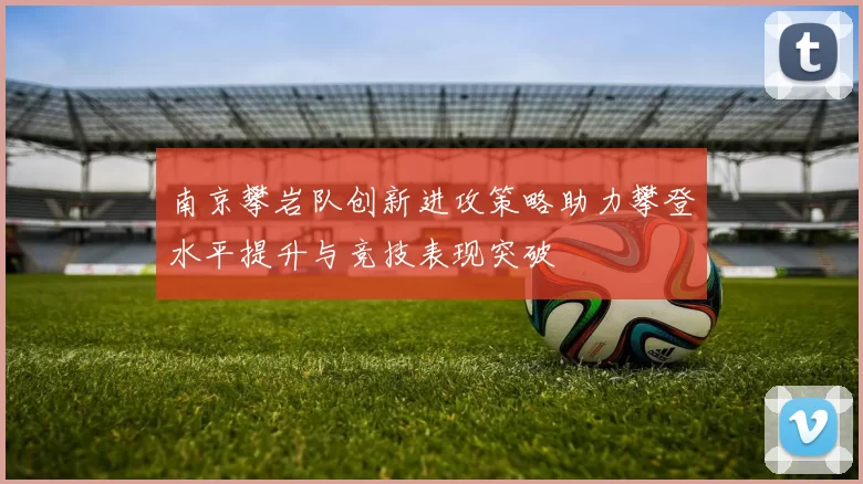 南京攀岩队创新进攻策略助力攀登水平提升与竞技表现突破