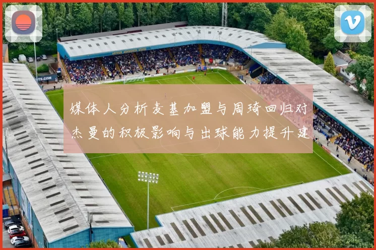 媒体人分析麦基加盟与周琦回归对杰曼的积极影响与出球能力提升建议
