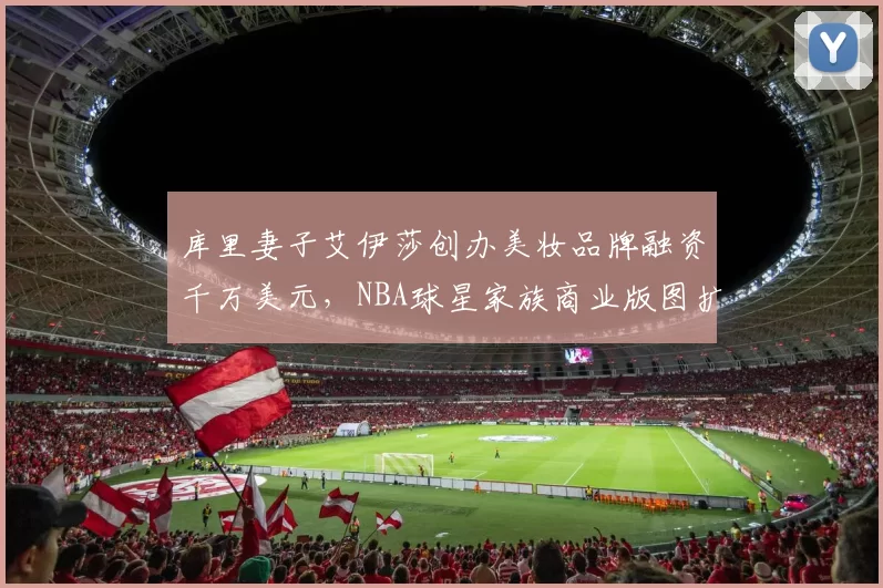 库里妻子艾伊莎创办美妆品牌融资千万美元，NBA球星家族商业版图扩张