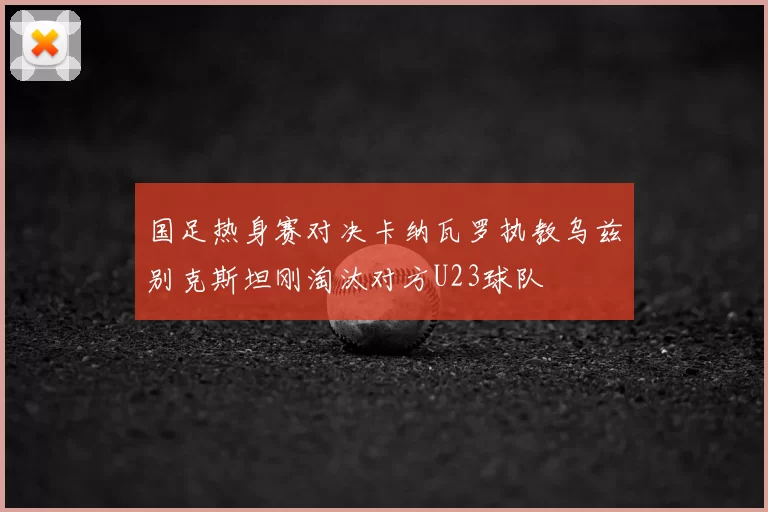 国足热身赛对决卡纳瓦罗执教乌兹别克斯坦刚淘汰对方U23球队