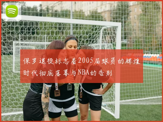 保罗退役标志着2005届球员的辉煌时代彻底落幕与NBA的告别