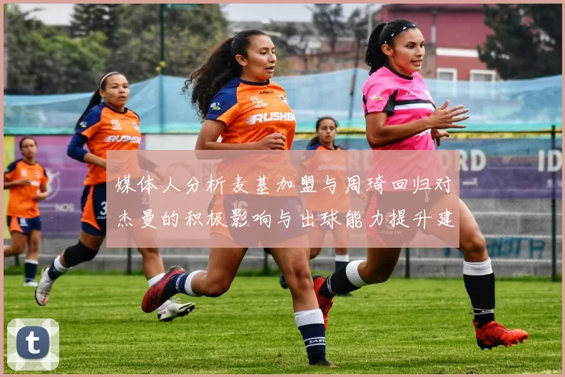 媒体人分析麦基加盟与周琦回归对杰曼的积极影响与出球能力提升建议