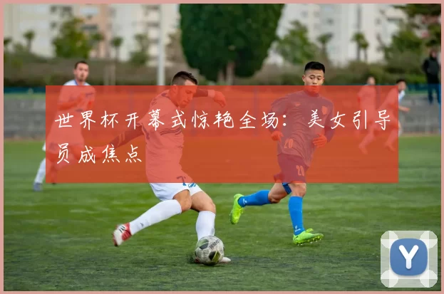 世界杯开幕式惊艳全场:美女引导员成焦点