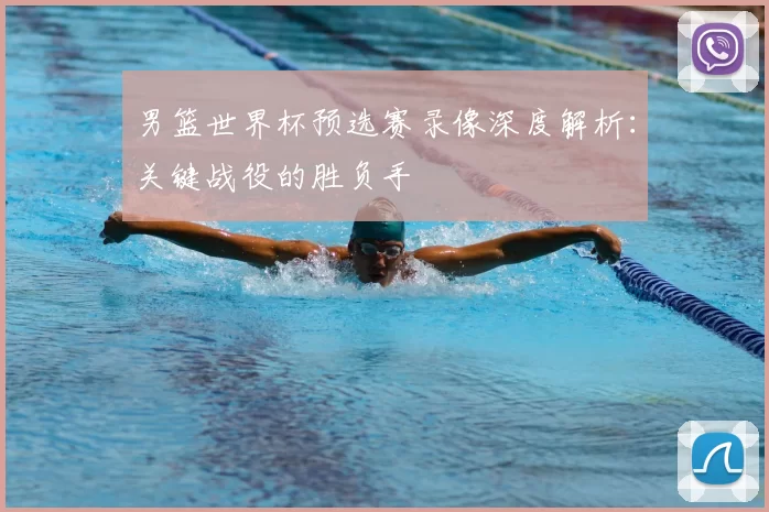 男篮世界杯预选赛录像深度解析:关键战役的胜负手