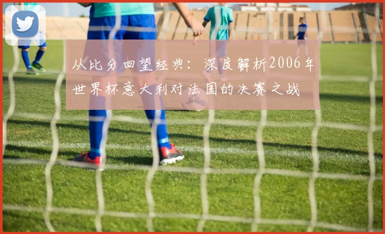 从比分回望经典:深度解析2006年世界杯意大利对法国的决赛之战