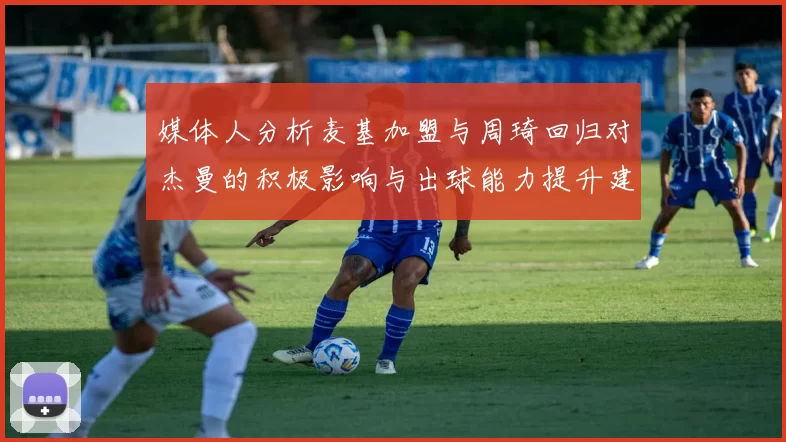 媒体人分析麦基加盟与周琦回归对杰曼的积极影响与出球能力提升建议