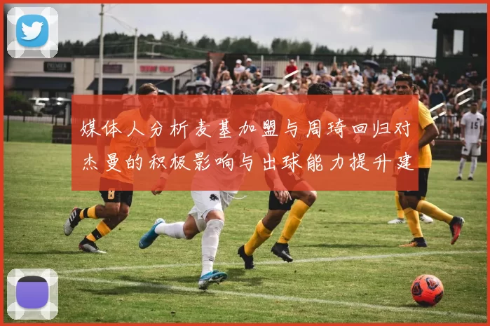 媒体人分析麦基加盟与周琦回归对杰曼的积极影响与出球能力提升建议