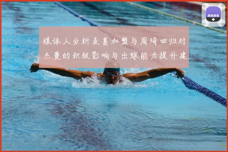 媒体人分析麦基加盟与周琦回归对杰曼的积极影响与出球能力提升建议
