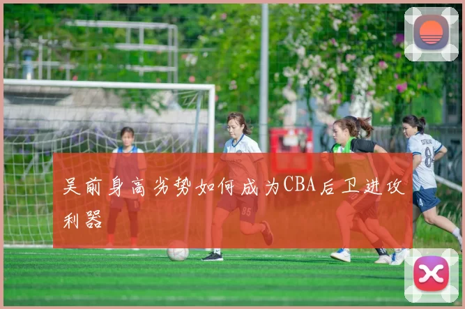 吴前身高劣势如何成为CBA后卫进攻利器
