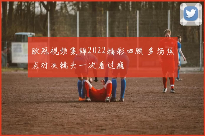 欧冠视频集锦2022精彩回顾 多场焦点对决镜头一次看过瘾