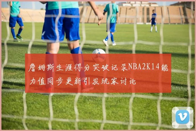 詹姆斯生涯得分突破记录NBA2K14能力值同步更新引发玩家讨论