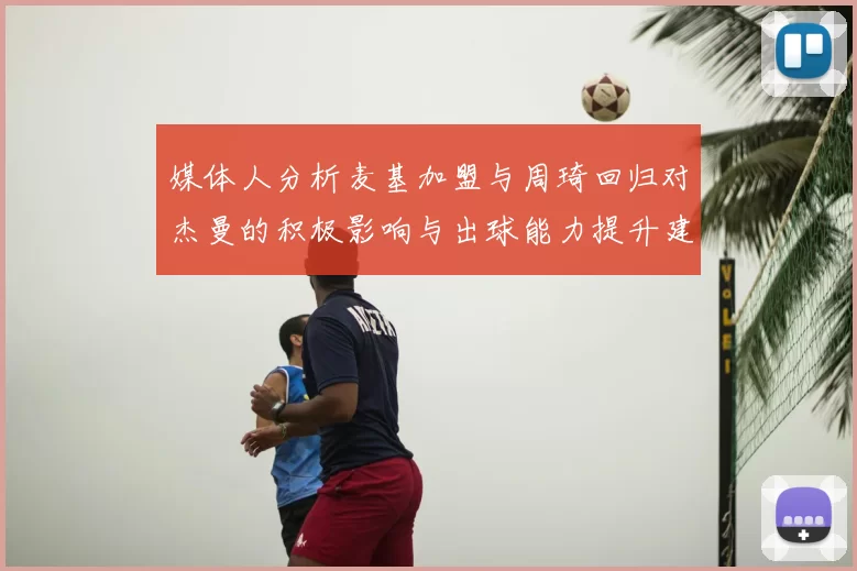 媒体人分析麦基加盟与周琦回归对杰曼的积极影响与出球能力提升建议