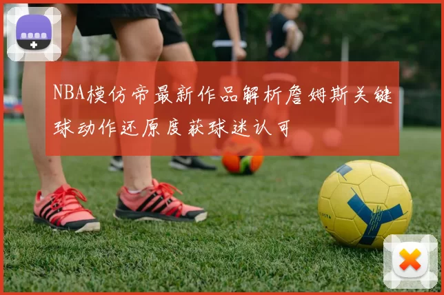 NBA模仿帝最新作品解析詹姆斯关键球动作还原度获球迷认可