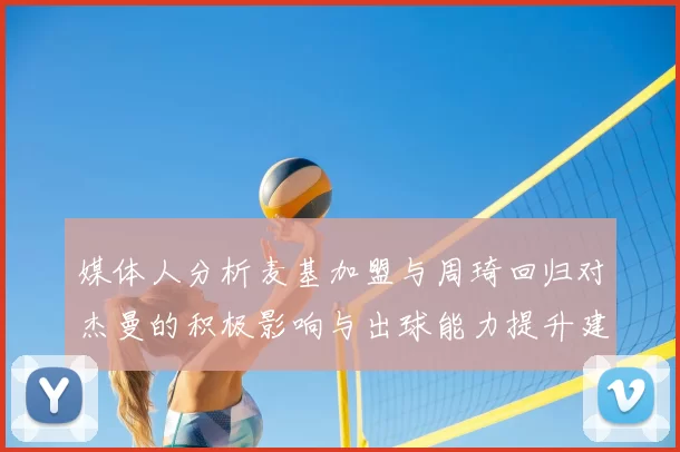 媒体人分析麦基加盟与周琦回归对杰曼的积极影响与出球能力提升建议