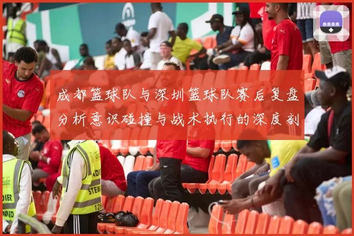 成都篮球队与深圳篮球队赛后复盘分析意识碰撞与战术执行的深度剖析