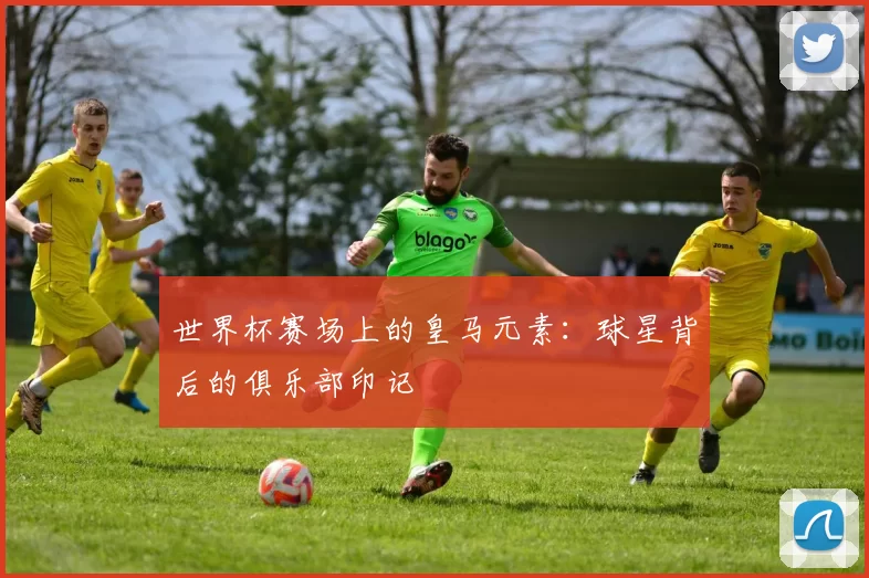 世界杯赛场上的皇马元素：球星背后的俱乐部印记