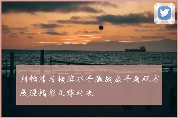 利物浦与横滨水手激战成平局双方展现精彩足球对决