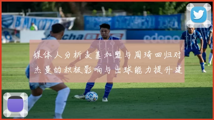 媒体人分析麦基加盟与周琦回归对杰曼的积极影响与出球能力提升建议