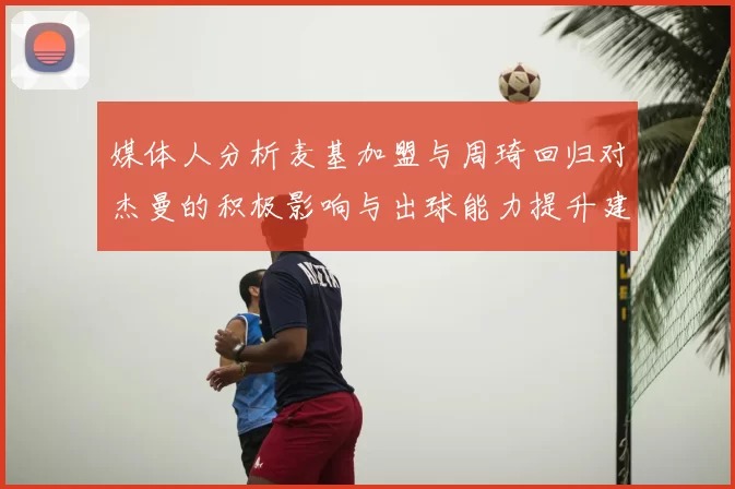 媒体人分析麦基加盟与周琦回归对杰曼的积极影响与出球能力提升建议