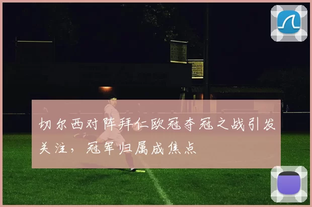 切尔西对阵拜仁欧冠夺冠之战引发关注，冠军归属成焦点