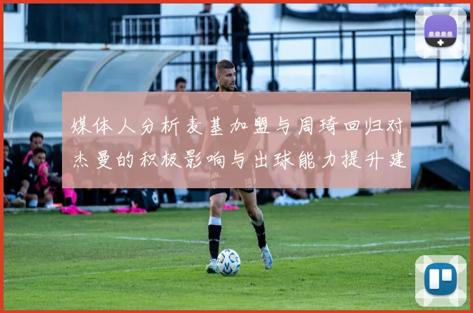 媒体人分析麦基加盟与周琦回归对杰曼的积极影响与出球能力提升建议