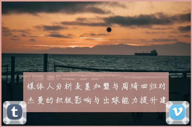 媒体人分析麦基加盟与周琦回归对杰曼的积极影响与出球能力提升建议