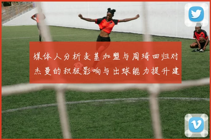 媒体人分析麦基加盟与周琦回归对杰曼的积极影响与出球能力提升建议