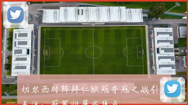 切尔西对阵拜仁欧冠夺冠之战引发关注,冠军归属成焦点