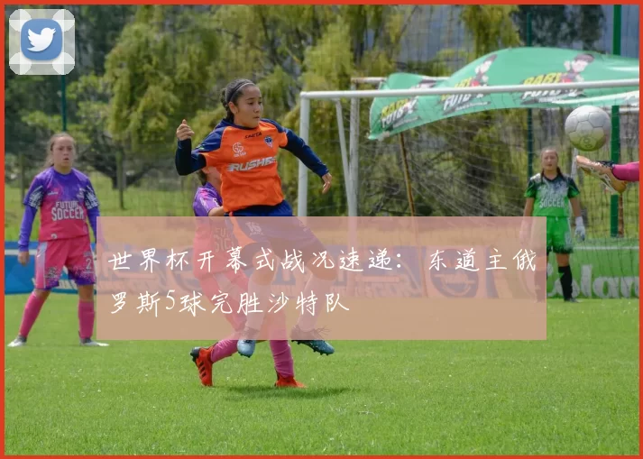 世界杯开幕式战况速递：东道主俄罗斯5球完胜沙特队