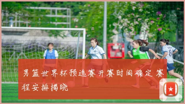 男篮世界杯预选赛开赛时间确定 赛程安排揭晓