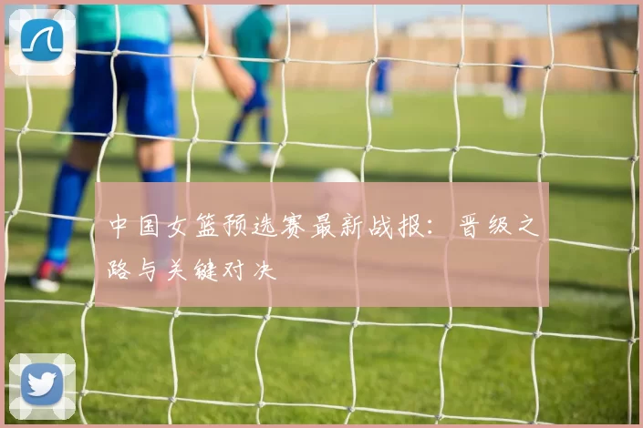 中国女篮预选赛最新战报:晋级之路与关键对决