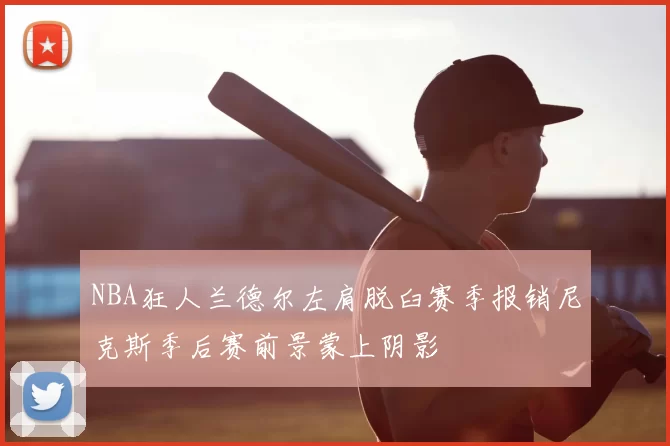 NBA狂人兰德尔左肩脱臼赛季报销尼克斯季后赛前景蒙上阴影