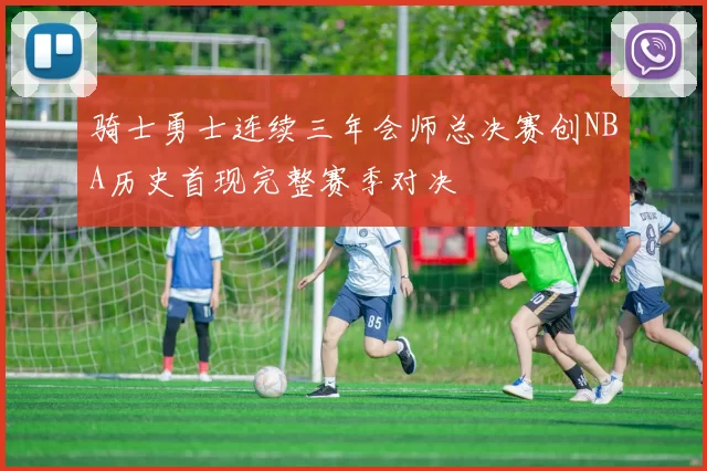 骑士勇士连续三年会师总决赛创NBA历史首现完整赛季对决