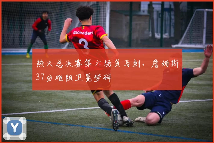 热火总决赛第六场负马刺,詹姆斯37分难阻卫冕梦碎