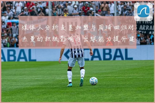 媒体人分析麦基加盟与周琦回归对杰曼的积极影响与出球能力提升建议