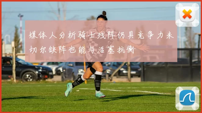 媒体人分析骑士残阵仍具竞争力米切尔缺阵也能与活塞抗衡
