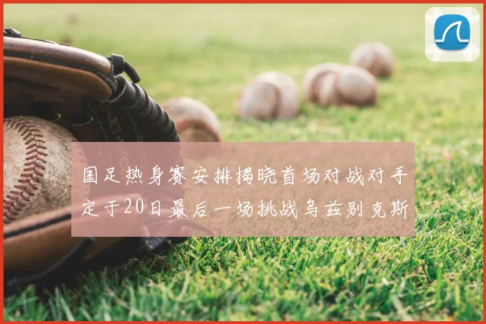 国足热身赛安排揭晓首场对战对手定于20日最后一场挑战乌兹别克斯坦