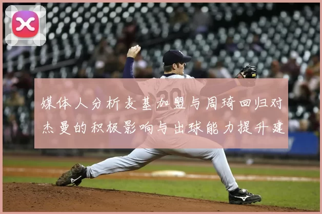 媒体人分析麦基加盟与周琦回归对杰曼的积极影响与出球能力提升建议