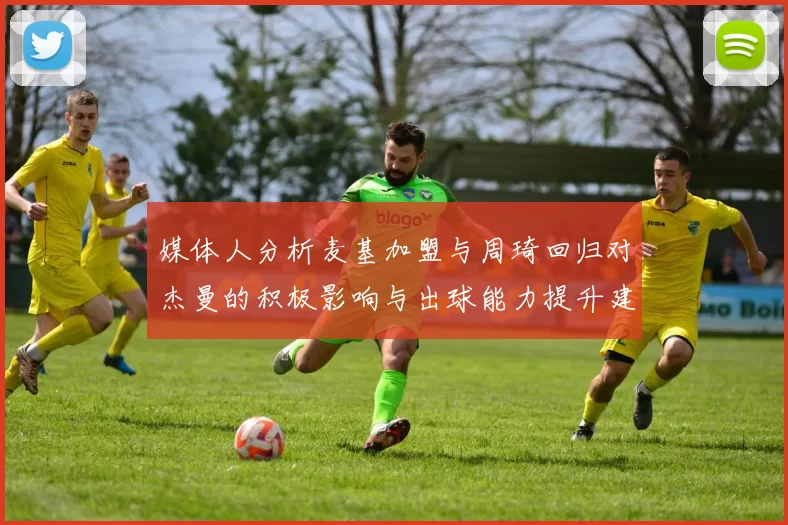 媒体人分析麦基加盟与周琦回归对杰曼的积极影响与出球能力提升建议