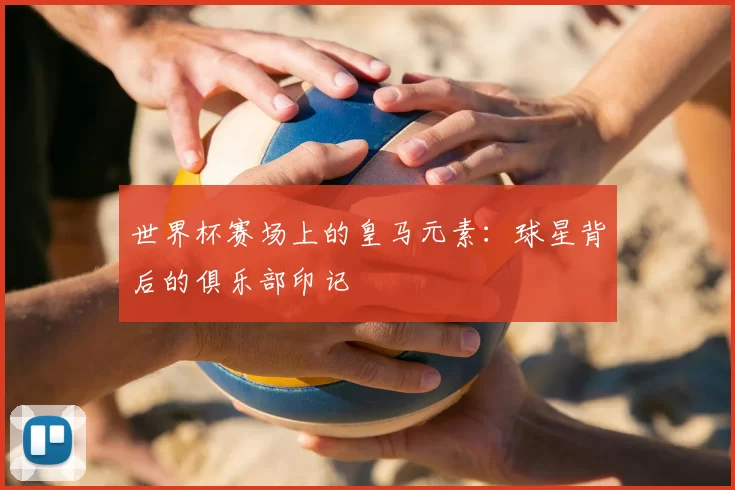 世界杯赛场上的皇马元素:球星背后的俱乐部印记