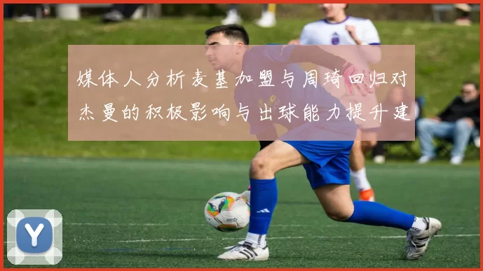 媒体人分析麦基加盟与周琦回归对杰曼的积极影响与出球能力提升建议