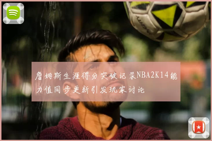 詹姆斯生涯得分突破记录NBA2K14能力值同步更新引发玩家讨论