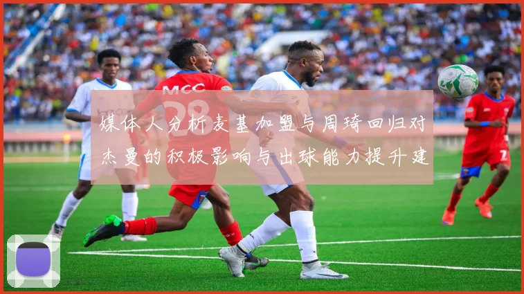 媒体人分析麦基加盟与周琦回归对杰曼的积极影响与出球能力提升建议