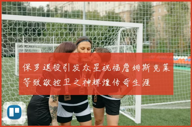 保罗退役引发众星祝福詹姆斯克莱等致敬控卫之神辉煌传奇生涯