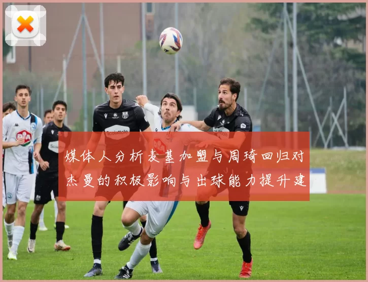 媒体人分析麦基加盟与周琦回归对杰曼的积极影响与出球能力提升建议