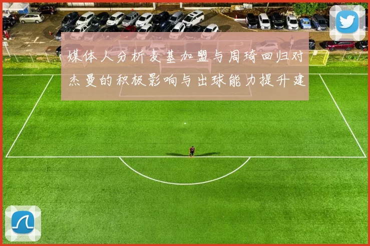 媒体人分析麦基加盟与周琦回归对杰曼的积极影响与出球能力提升建议