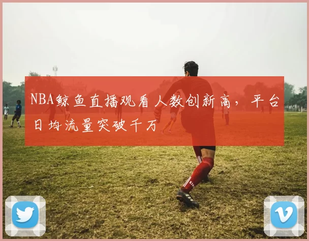 NBA鲸鱼直播观看人数创新高，平台日均流量突破千万